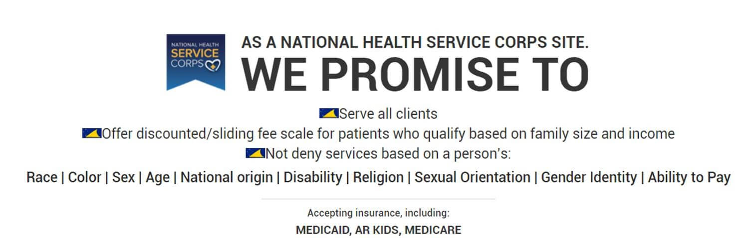 We Promise to Serve all Clients! Offer Discounted/Sliding Fee Scale for patients who qualify based on family size and income, not deny services based on a person's: race, color,sex,age,nationality, disability, religion, sexual orientation, gender identity, ability to pay. Accepting insurance, including: medicaid, AR Kids, Medicare